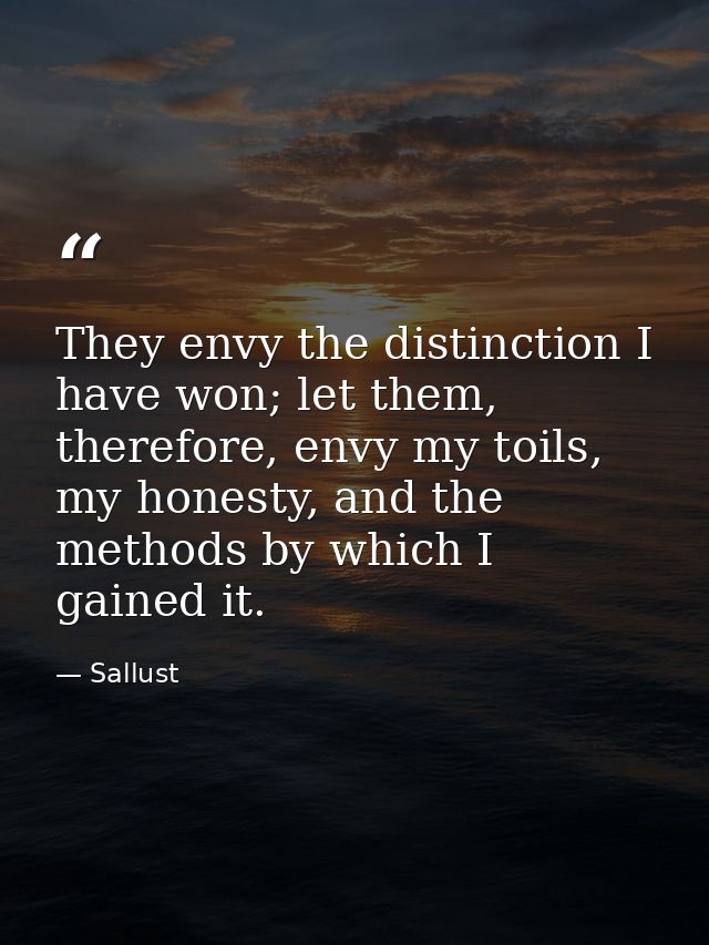 They envy the distinction I have won; let them, therefore, envy my toils, my honesty, and the methods by which I gained  — Sallust