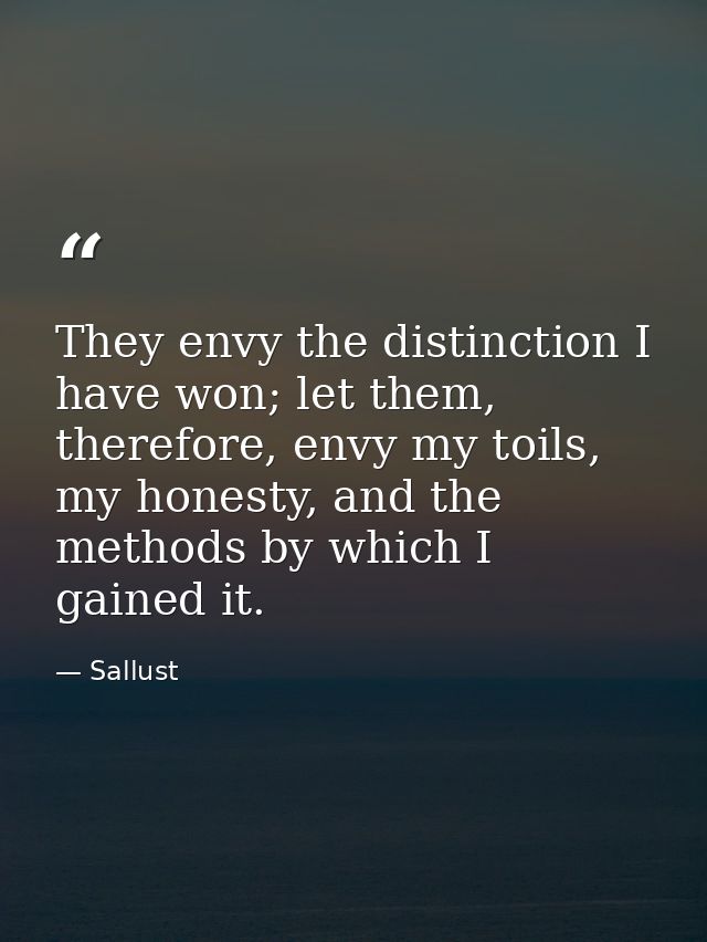 They envy the distinction I have won; let them, therefore, envy my toils, my honesty, and the methods by which I gained  — Sallust