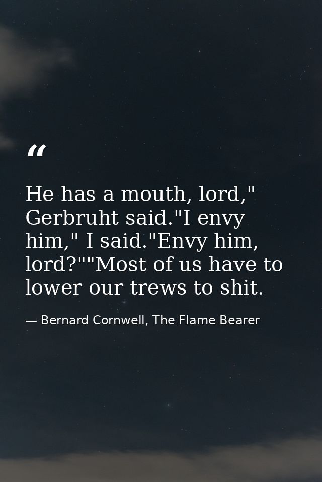 He has a mouth, lord," Gerbruht said."I envy him," I said."Envy him, lord?""Most of us have to lower our trews to shit. — Bernard Cornwell, The Flame Bearer