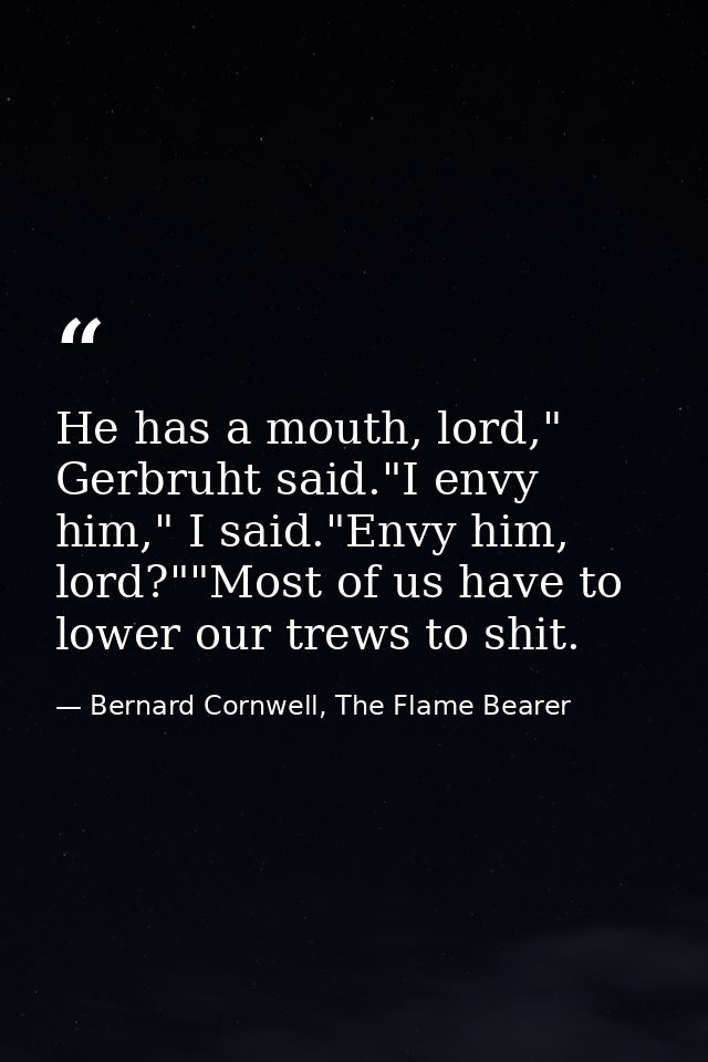 He has a mouth, lord," Gerbruht said."I envy him," I said."Envy him, lord?""Most of us have to lower our trews to shit. — Bernard Cornwell, The Flame Bearer