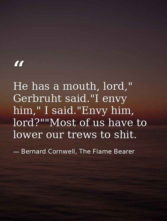 He has a mouth, lord," Gerbruht said."I envy him," I said."Envy him, lord?""Most of us have to lower our trews to shit. — Bernard Cornwell, The Flame Bearer