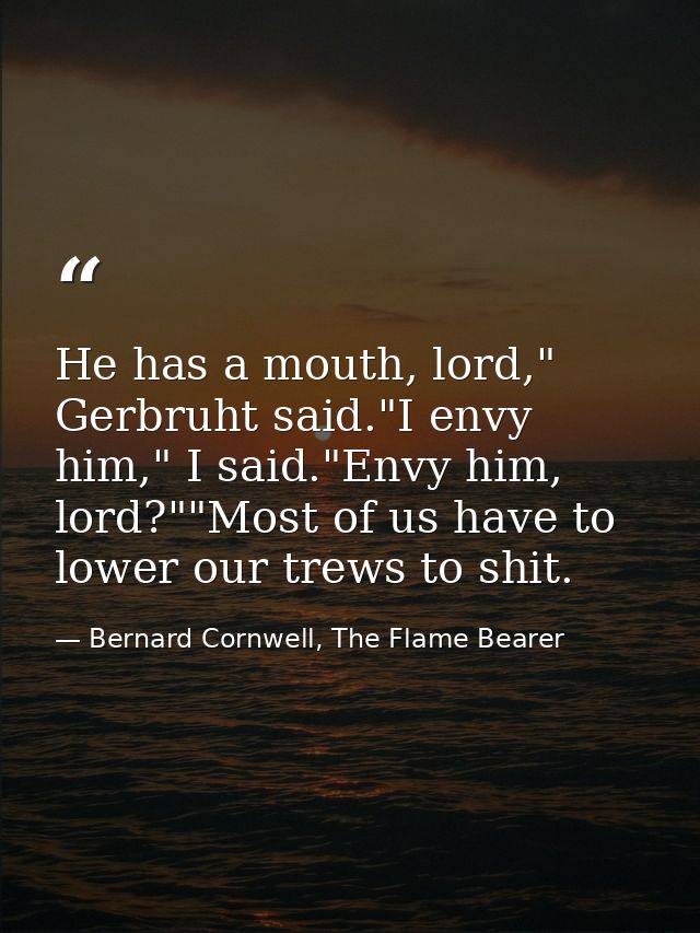 He has a mouth, lord," Gerbruht said."I envy him," I said."Envy him, lord?""Most of us have to lower our trews to shit. — Bernard Cornwell, The Flame Bearer