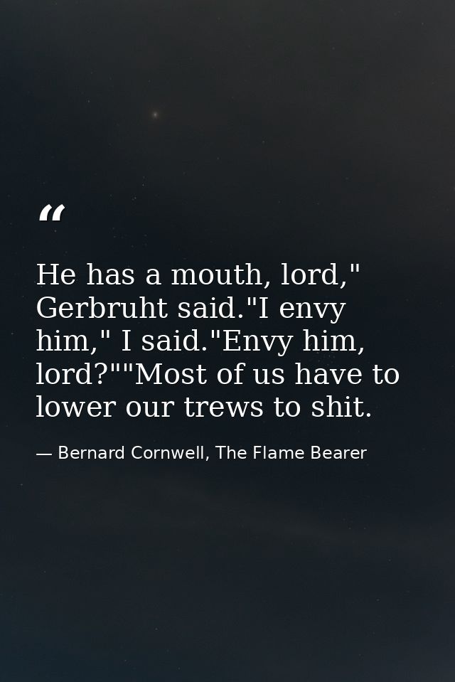He has a mouth, lord," Gerbruht said."I envy him," I said."Envy him, lord?""Most of us have to lower our trews to shit. — Bernard Cornwell, The Flame Bearer