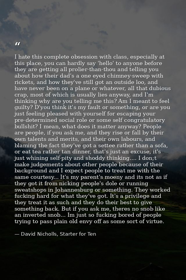 I hate this complete obsession with class, especially at this place, you can hardly say 'hello' to anyone before they ar — David Nicholls, Starter for Ten