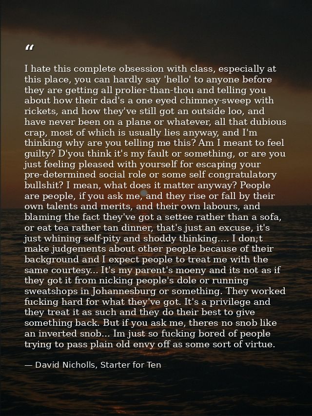 I hate this complete obsession with class, especially at this place, you can hardly say 'hello' to anyone before they ar — David Nicholls, Starter for Ten