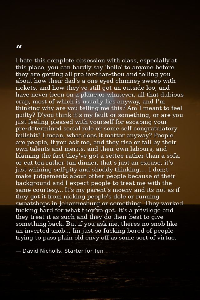 I hate this complete obsession with class, especially at this place, you can hardly say 'hello' to anyone before they ar — David Nicholls, Starter for Ten