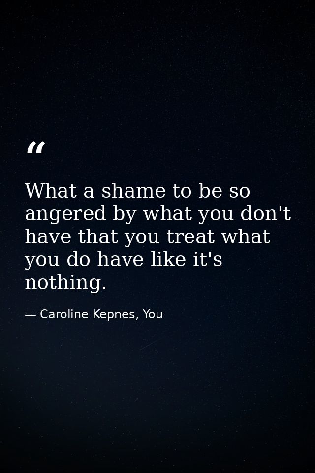 What a shame to be so angered by what you don't have that you treat what you do have like it's nothing. — Caroline Kepnes, You