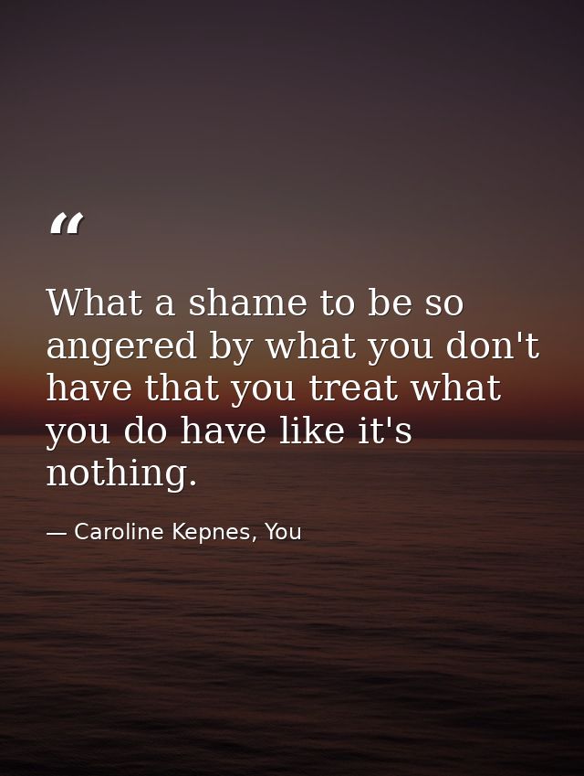 What a shame to be so angered by what you don't have that you treat what you do have like it's nothing. — Caroline Kepnes, You