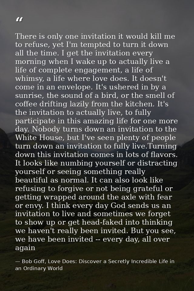 There is only one invitation it would kill me to refuse, yet I'm tempted to turn it down all the time. I get the invitat — Bob Goff, Love Does: Discover a Secretly Incredible Life in an Ordinary World