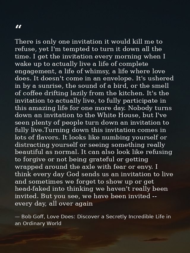 There is only one invitation it would kill me to refuse, yet I'm tempted to turn it down all the time. I get the invitat — Bob Goff, Love Does: Discover a Secretly Incredible Life in an Ordinary World