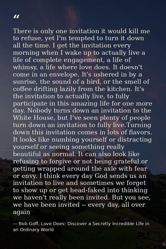 There is only one invitation it would kill me to refuse, yet I'm tempted to turn it down all the time. I get the invitat — Bob Goff, Love Does: Discover a Secretly Incredible Life in an Ordinary World