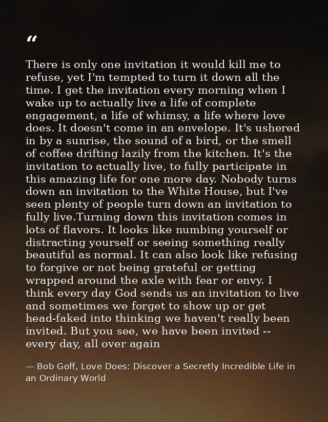 There is only one invitation it would kill me to refuse, yet I'm tempted to turn it down all the time. I get the invitat — Bob Goff, Love Does: Discover a Secretly Incredible Life in an Ordinary World