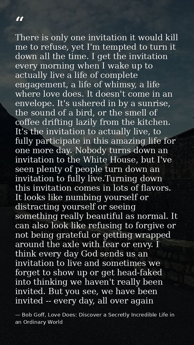 There is only one invitation it would kill me to refuse, yet I'm tempted to turn it down all the time. I get the invitat — Bob Goff, Love Does: Discover a Secretly Incredible Life in an Ordinary World