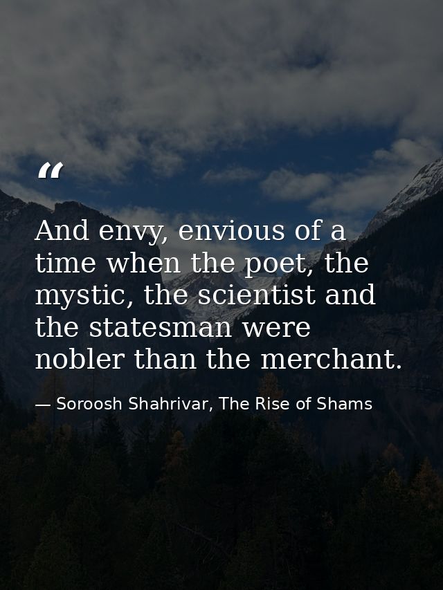 And envy, envious of a time when the poet, the mystic, the scientist and the statesman were nobler than the merchant. — Soroosh Shahrivar, The Rise of Shams