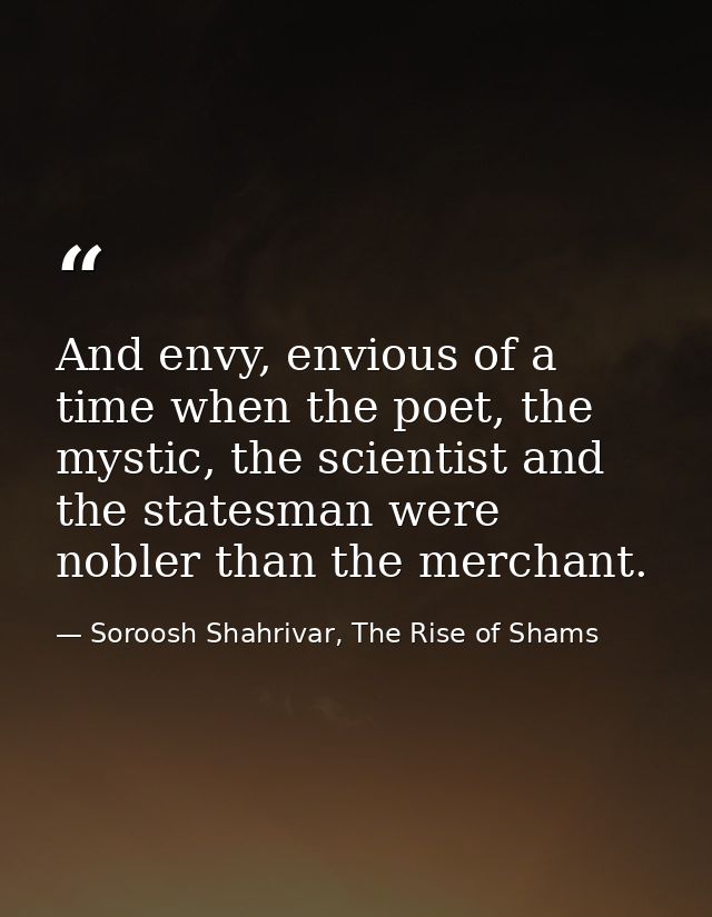 And envy, envious of a time when the poet, the mystic, the scientist and the statesman were nobler than the merchant. — Soroosh Shahrivar, The Rise of Shams