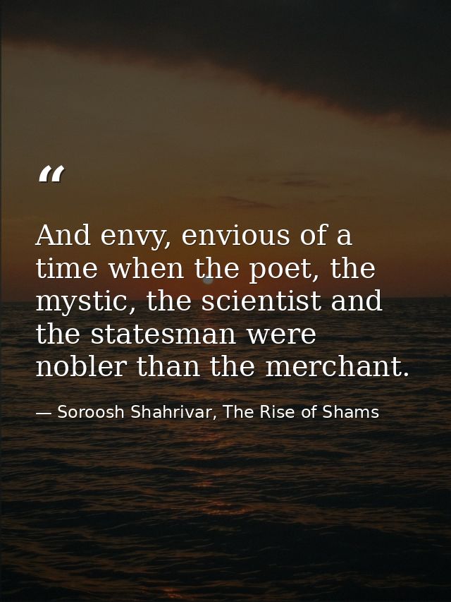 And envy, envious of a time when the poet, the mystic, the scientist and the statesman were nobler than the merchant. — Soroosh Shahrivar, The Rise of Shams