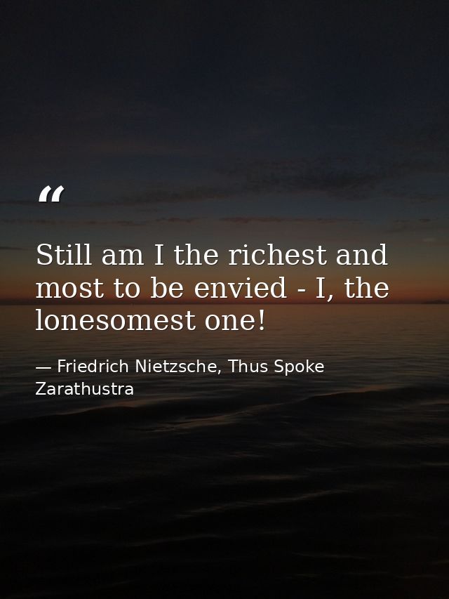 Still am I the richest and most to be envied - I, the lonesomest one! — Friedrich Nietzsche, Thus Spoke Zarathustra