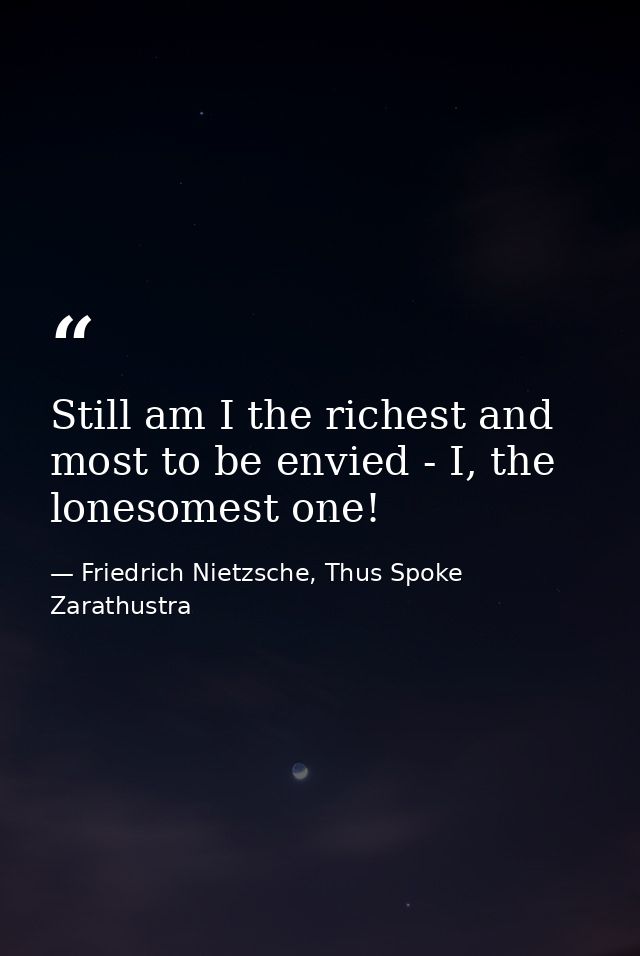 Still am I the richest and most to be envied - I, the lonesomest one! — Friedrich Nietzsche, Thus Spoke Zarathustra