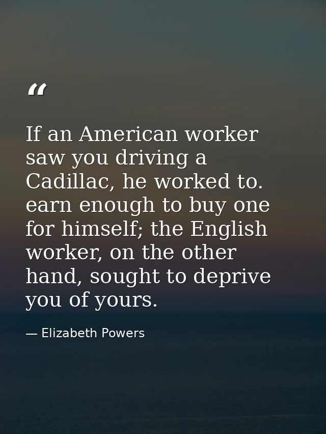 If an American worker saw you driving a Cadillac, he worked to. earn enough to buy one for himself; the English worker,  — Elizabeth Powers