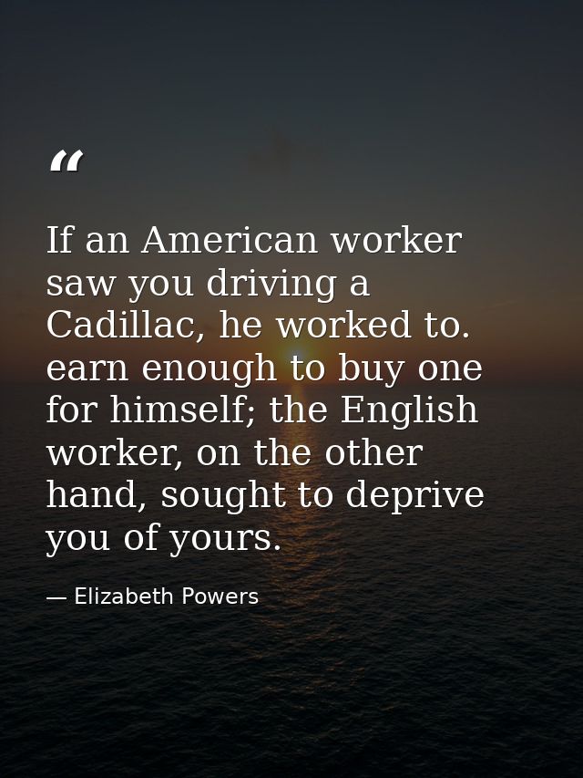 If an American worker saw you driving a Cadillac, he worked to. earn enough to buy one for himself; the English worker,  — Elizabeth Powers