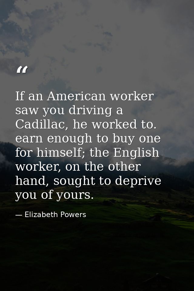 If an American worker saw you driving a Cadillac, he worked to. earn enough to buy one for himself; the English worker,  — Elizabeth Powers