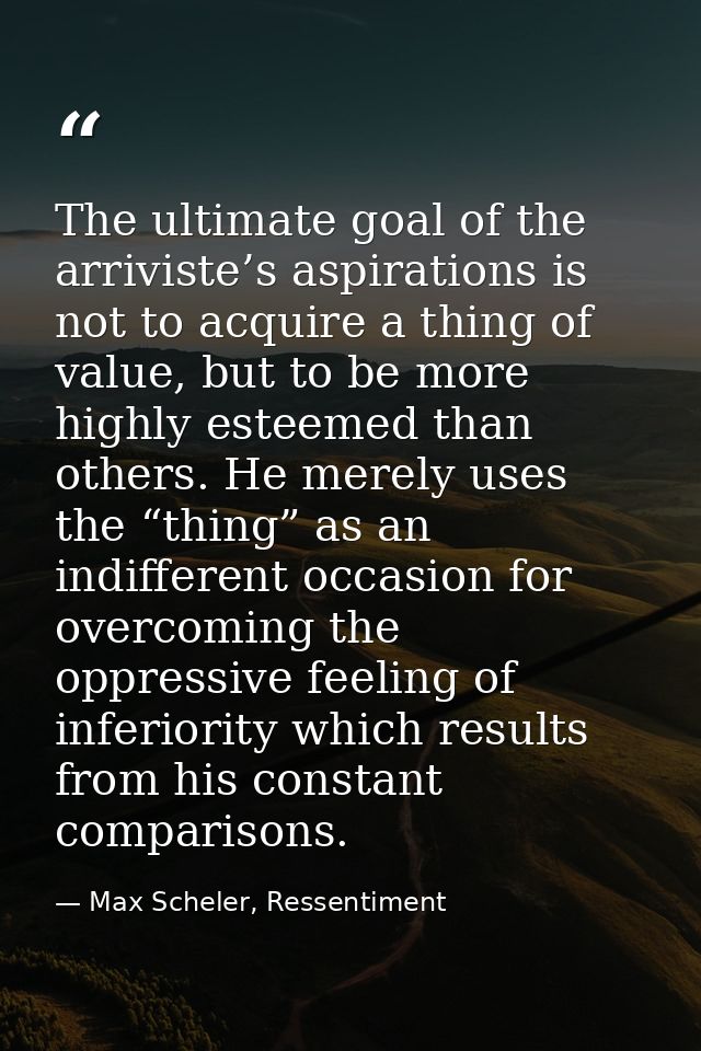 The ultimate goal of the arriviste’s aspirations is not to acquire a thing of value, but to be more highly esteemed than — Max Scheler, Ressentiment