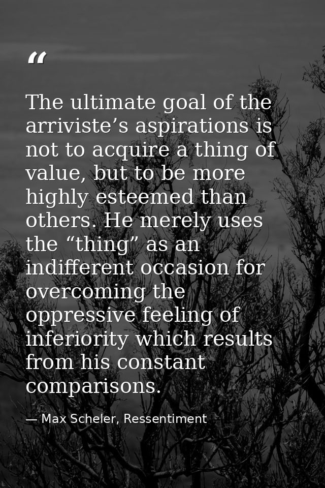 The ultimate goal of the arriviste’s aspirations is not to acquire a thing of value, but to be more highly esteemed than — Max Scheler, Ressentiment