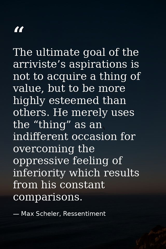 The ultimate goal of the arriviste’s aspirations is not to acquire a thing of value, but to be more highly esteemed than — Max Scheler, Ressentiment