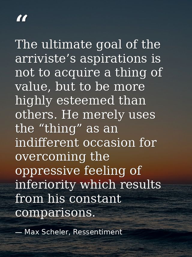 The ultimate goal of the arriviste’s aspirations is not to acquire a thing of value, but to be more highly esteemed than — Max Scheler, Ressentiment