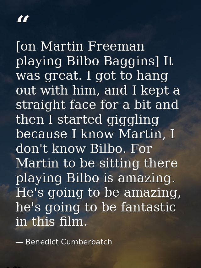 [on Martin Freeman playing Bilbo Baggins] It was great. I got to hang out with him, and I kept a straight face for a bit — Benedict Cumberbatch