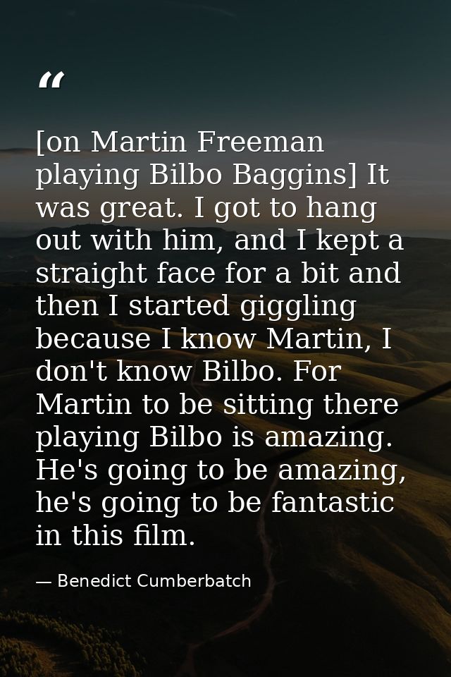 [on Martin Freeman playing Bilbo Baggins] It was great. I got to hang out with him, and I kept a straight face for a bit — Benedict Cumberbatch