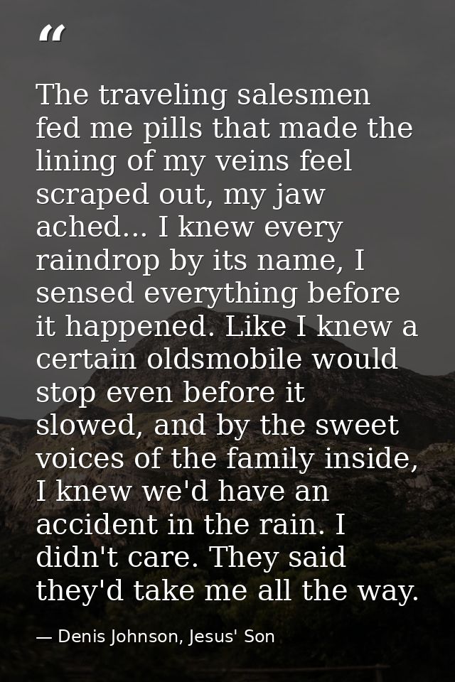 The traveling salesmen fed me pills that made the lining of my veins feel scraped out, my jaw ached... I knew every rain — Denis Johnson, Jesus' Son