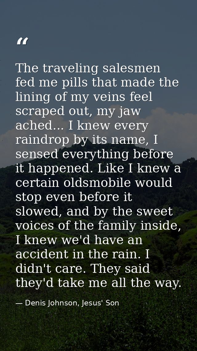 The traveling salesmen fed me pills that made the lining of my veins feel scraped out, my jaw ached... I knew every rain — Denis Johnson, Jesus' Son