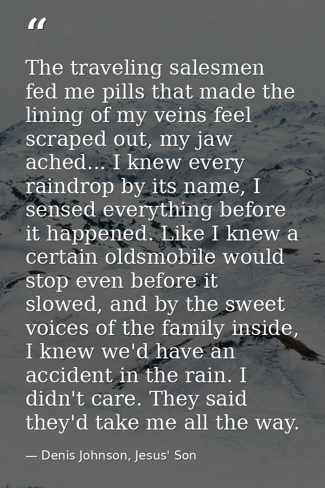 The traveling salesmen fed me pills that made the lining of my veins feel scraped out, my jaw ached... I knew every rain — Denis Johnson, Jesus' Son