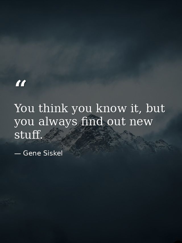 You think you know it, but you always find out new stuff. — Gene Siskel
