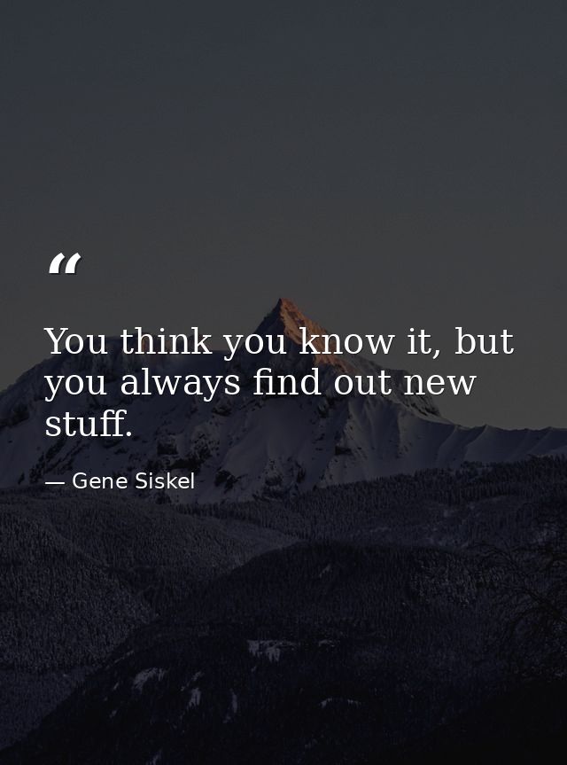 You think you know it, but you always find out new stuff. — Gene Siskel