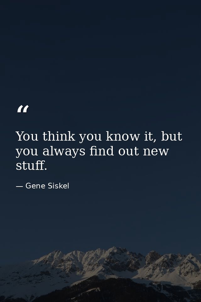 You think you know it, but you always find out new stuff. — Gene Siskel