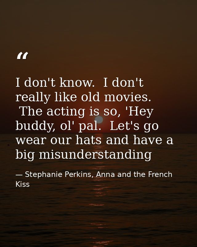 I don't know.  I don't really like old movies.  The acting is so, 'Hey buddy, ol' pal.  Let's go wear our hats and have  — Stephanie Perkins, Anna and the French Kiss