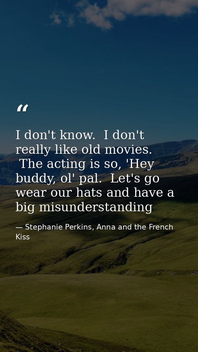 I don't know.  I don't really like old movies.  The acting is so, 'Hey buddy, ol' pal.  Let's go wear our hats and have  — Stephanie Perkins, Anna and the French Kiss