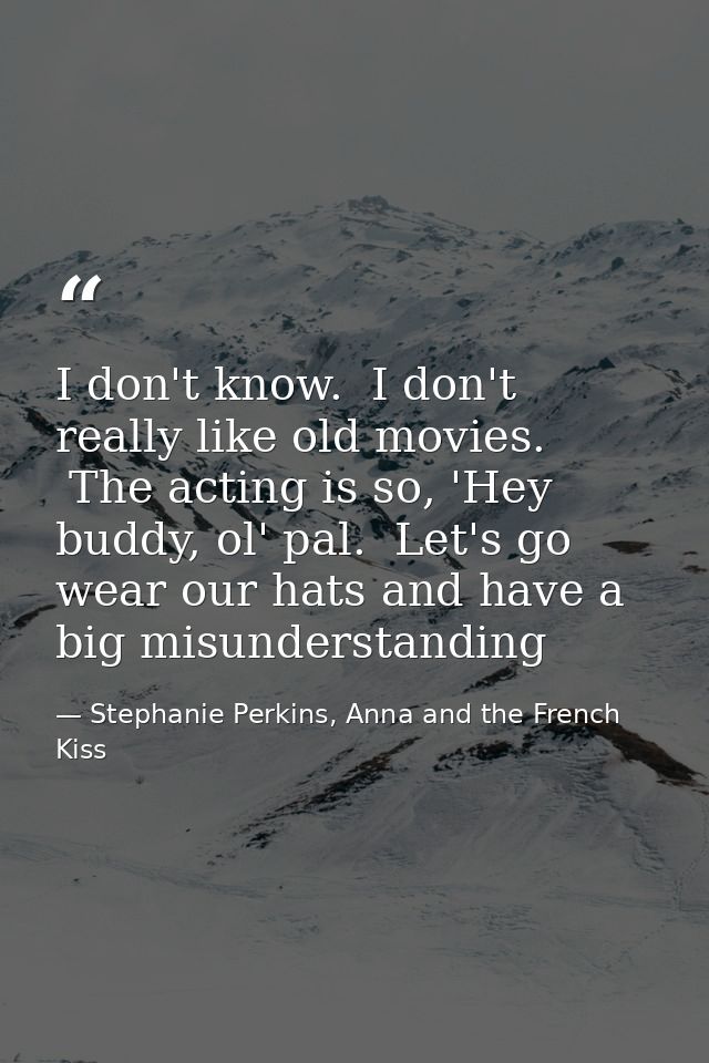 I don't know.  I don't really like old movies.  The acting is so, 'Hey buddy, ol' pal.  Let's go wear our hats and have  — Stephanie Perkins, Anna and the French Kiss