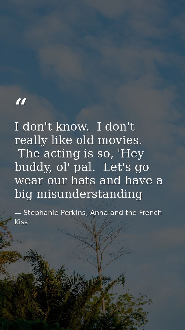 I don't know.  I don't really like old movies.  The acting is so, 'Hey buddy, ol' pal.  Let's go wear our hats and have  — Stephanie Perkins, Anna and the French Kiss