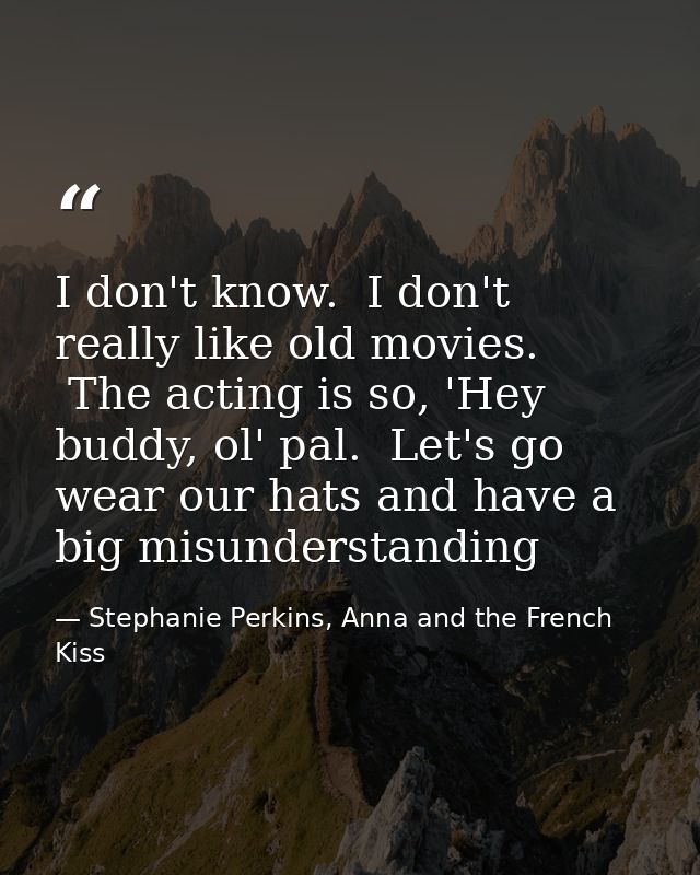 I don't know.  I don't really like old movies.  The acting is so, 'Hey buddy, ol' pal.  Let's go wear our hats and have  — Stephanie Perkins, Anna and the French Kiss