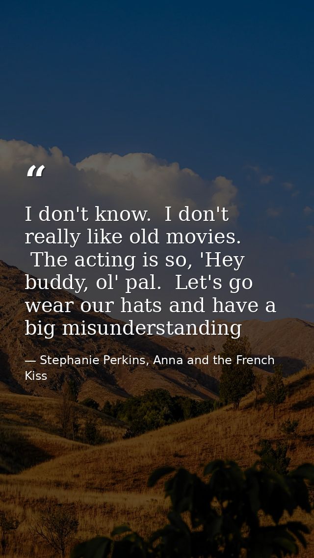 I don't know.  I don't really like old movies.  The acting is so, 'Hey buddy, ol' pal.  Let's go wear our hats and have  — Stephanie Perkins, Anna and the French Kiss