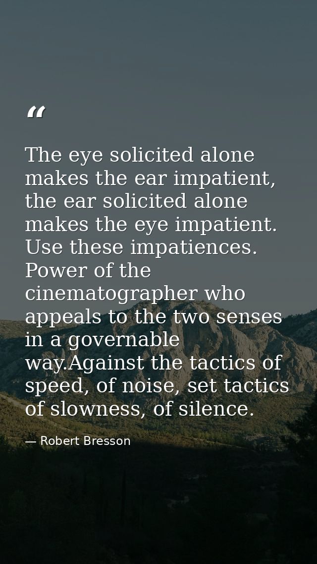The eye solicited alone makes the ear impatient, the ear solicited alone makes the eye impatient. Use these impatiences. — Robert Bresson