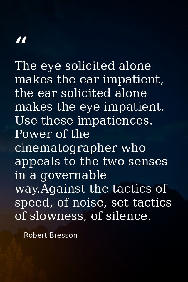 The eye solicited alone makes the ear impatient, the ear solicited alone makes the eye impatient. Use these impatiences. — Robert Bresson