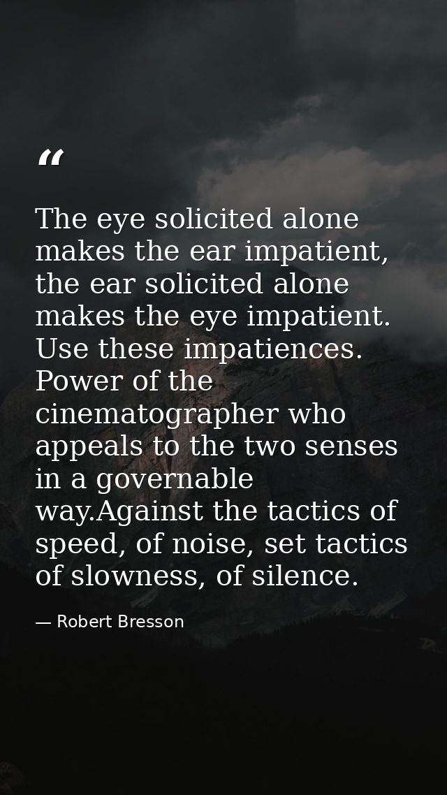 The eye solicited alone makes the ear impatient, the ear solicited alone makes the eye impatient. Use these impatiences. — Robert Bresson
