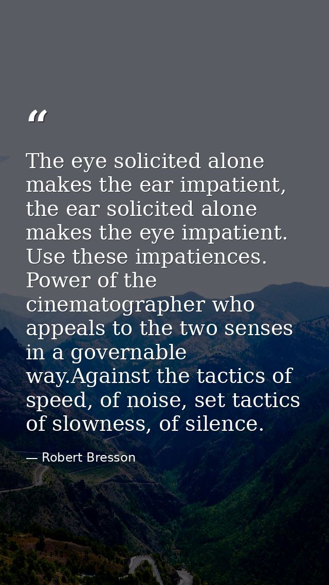 The eye solicited alone makes the ear impatient, the ear solicited alone makes the eye impatient. Use these impatiences. — Robert Bresson