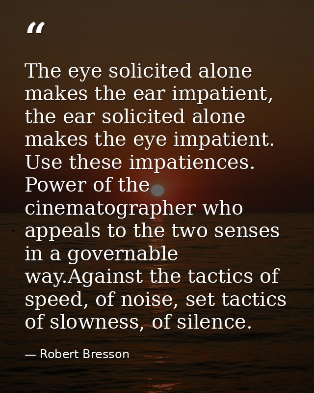 The eye solicited alone makes the ear impatient, the ear solicited alone makes the eye impatient. Use these impatiences. — Robert Bresson