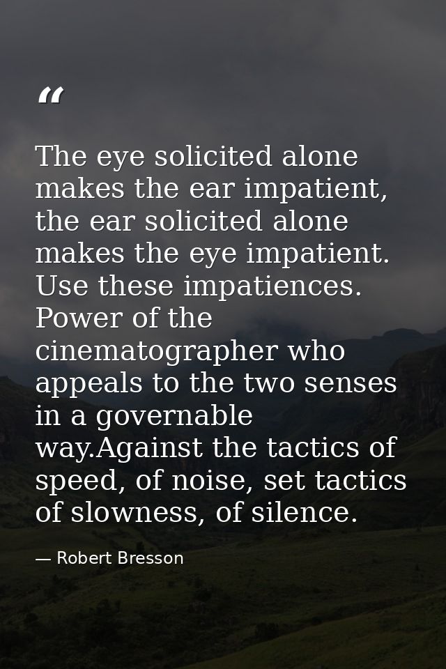 The eye solicited alone makes the ear impatient, the ear solicited alone makes the eye impatient. Use these impatiences. — Robert Bresson