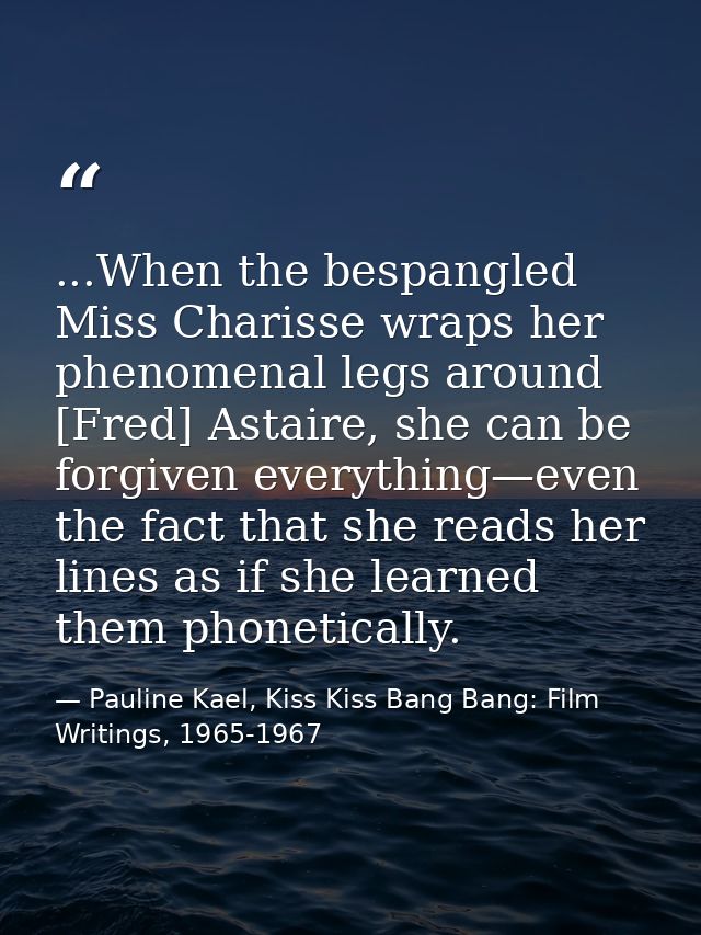 ...When the bespangled Miss Charisse wraps her phenomenal legs around [Fred] Astaire, she can be forgiven everything—eve — Pauline Kael, Kiss Kiss Bang Bang: Film Writings, 1965-1967